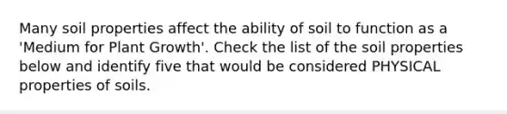 Many soil properties affect the ability of soil to function as a 'Medium for Plant Growth'. Check the list of the soil properties below and identify five that would be considered PHYSICAL properties of soils.