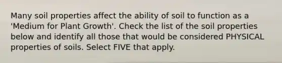 Many soil properties affect the ability of soil to function as a 'Medium for Plant Growth'. Check the list of the soil properties below and identify all those that would be considered PHYSICAL properties of soils. Select FIVE that apply.