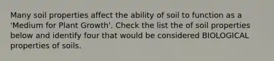 Many soil properties affect the ability of soil to function as a 'Medium for Plant Growth'. Check the list the of soil properties below and identify four that would be considered BIOLOGICAL properties of soils.