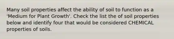 Many soil properties affect the ability of soil to function as a 'Medium for Plant Growth'. Check the list the of soil properties below and identify four that would be considered CHEMICAL properties of soils.