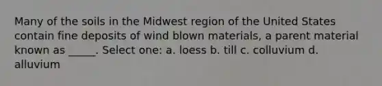 Many of the soils in the Midwest region of the United States contain fine deposits of wind blown materials, a parent material known as _____. Select one: a. loess b. till c. colluvium d. alluvium