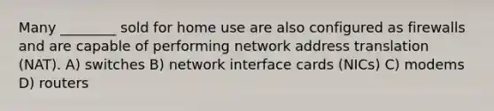 Many ________ sold for home use are also configured as firewalls and are capable of performing network address translation (NAT). A) switches B) network interface cards (NICs) C) modems D) routers