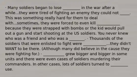 · Many soldiers began to lose _________ in the war after a while...they were tired of fighting an enemy they could not _____. This was something really hard for them to deal with...sometimes, they were forced to even kill ____________ because they were strapped with bombs or the kid would pull out a gun and start shooting at the US soldiers. You never knew who was a friend and who was a ________. · Thousands of the soldiers that were enlisted to fight were ____________...they didn't WANT to be there. (Although many did believe in the cause they were fighting for.) · ___________ grew bigger and bigger in some units and there were even cases of soldiers murdering their commanders. In other cases, lots of soldiers turned to _________ use.