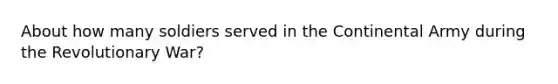 About how many soldiers served in the Continental Army during the Revolutionary War?