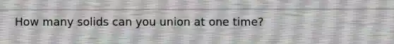 How many solids can you union at one time?