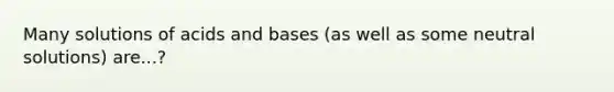 Many solutions of acids and bases (as well as some neutral solutions) are...?