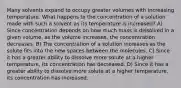 Many solvents expand to occupy greater volumes with increasing temperature. What happens to the concentration of a solution made with such a solvent as its temperature is increased? A) Since concentration depends on how much mass is dissolved in a given volume, as the volume increases, the concentration decreases. B) The concentration of a solution increases as the solute fits into the new spaces between the molecules. C) Since it has a greater ability to dissolve more solute at a higher temperature, its concentration has decreased. D) Since it has a greater ability to dissolve more solute at a higher temperature, its concentration has increased.