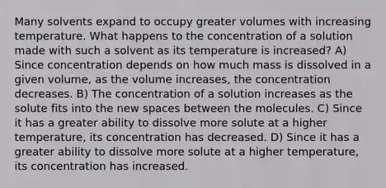 Many solvents expand to occupy greater volumes with increasing temperature. What happens to the concentration of a solution made with such a solvent as its temperature is increased? A) Since concentration depends on how much mass is dissolved in a given volume, as the volume increases, the concentration decreases. B) The concentration of a solution increases as the solute fits into the new spaces between the molecules. C) Since it has a greater ability to dissolve more solute at a higher temperature, its concentration has decreased. D) Since it has a greater ability to dissolve more solute at a higher temperature, its concentration has increased.