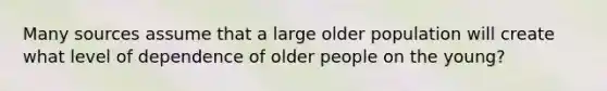 Many sources assume that a large older population will create what level of dependence of older people on the young?