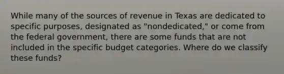 While many of the sources of revenue in Texas are dedicated to specific purposes, designated as "nondedicated," or come from the federal government, there are some funds that are not included in the specific budget categories. Where do we classify these funds?