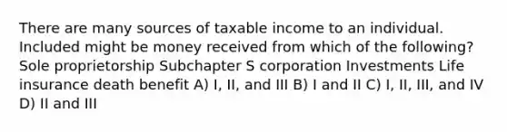 There are many sources of taxable income to an individual. Included might be money received from which of the following? Sole proprietorship Subchapter S corporation Investments Life insurance death benefit A) I, II, and III B) I and II C) I, II, III, and IV D) II and III