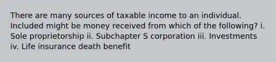 There are many sources of taxable income to an individual. Included might be money received from which of the following? i. Sole proprietorship ii. Subchapter S corporation iii. Investments iv. Life insurance death benefit