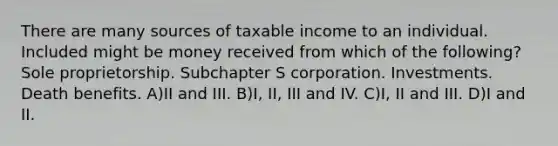 There are many sources of taxable income to an individual. Included might be money received from which of the following? Sole proprietorship. Subchapter S corporation. Investments. Death benefits. A)II and III. B)I, II, III and IV. C)I, II and III. D)I and II.