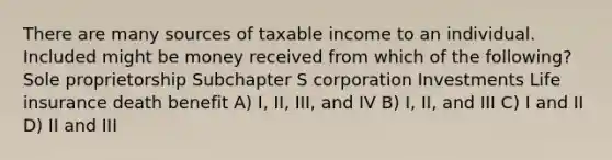 There are many sources of taxable income to an individual. Included might be money received from which of the following? Sole proprietorship Subchapter S corporation Investments Life insurance death benefit A) I, II, III, and IV B) I, II, and III C) I and II D) II and III