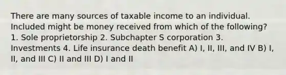 There are many sources of taxable income to an individual. Included might be money received from which of the following? 1. Sole proprietorship 2. Subchapter S corporation 3. Investments 4. Life insurance death benefit A) I, II, III, and IV B) I, II, and III C) II and III D) I and II