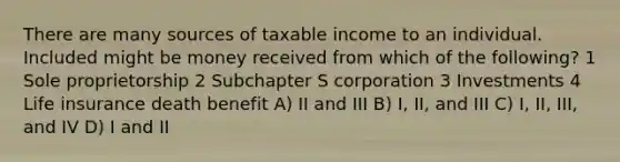 There are many sources of taxable income to an individual. Included might be money received from which of the following? 1 Sole proprietorship 2 Subchapter S corporation 3 Investments 4 Life insurance death benefit A) II and III B) I, II, and III C) I, II, III, and IV D) I and II