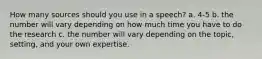 How many sources should you use in a speech? a. 4-5 b. the number will vary depending on how much time you have to do the research c. the number will vary depending on the topic, setting, and your own expertise.