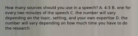 How many sources should you use in a speech? A. 4-5 B. one for every two minutes of the speech C. the number will vary depending on the topic, setting, and your own expertise D. the number will vary depending on how much time you have to do the research