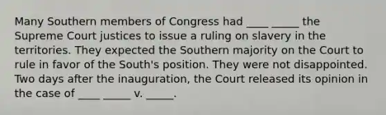 Many Southern members of Congress had ____ _____ the Supreme Court justices to issue a ruling on slavery in the territories. They expected the Southern majority on the Court to rule in favor of the South's position. They were not disappointed. Two days after the inauguration, the Court released its opinion in the case of ____ _____ v. _____.