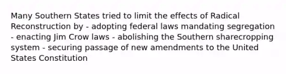 Many Southern States tried to limit the effects of Radical Reconstruction by - adopting federal laws mandating segregation - enacting Jim Crow laws - abolishing the Southern sharecropping system - securing passage of new amendments to the United States Constitution