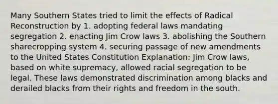 Many Southern States tried to limit the effects of Radical Reconstruction by 1. adopting federal laws mandating segregation 2. enacting Jim Crow laws 3. abolishing the Southern sharecropping system 4. securing passage of new amendments to the United States Constitution Explanation: Jim Crow laws, based on white supremacy, allowed racial segregation to be legal. These laws demonstrated discrimination among blacks and derailed blacks from their rights and freedom in the south.