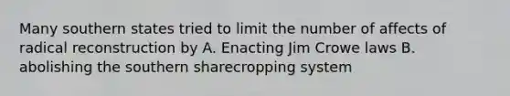 Many southern states tried to limit the number of affects of radical reconstruction by A. Enacting Jim Crowe laws B. abolishing the southern sharecropping system