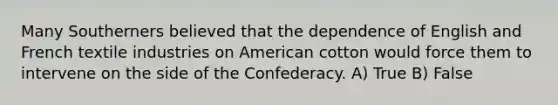 Many Southerners believed that the dependence of English and French textile industries on American cotton would force them to intervene on the side of the Confederacy. A) True B) False