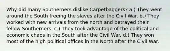 Why did many Southerners dislike Carpetbaggers? a.) They went around the South freeing the slaves after the Civil War. b.) They worked with new arrivals from the north and betrayed their fellow Southerners. c.) They took advantage of the political and economic chaos in the South after the Civil War. d.) They won most of the high political offices in the North after the Civil War.