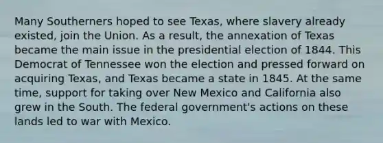 Many Southerners hoped to see Texas, where slavery already existed, join the Union. As a result, the annexation of Texas became the main issue in the presidential election of 1844. This Democrat of Tennessee won the election and pressed forward on acquiring Texas, and Texas became a state in 1845. At the same time, support for taking over New Mexico and California also grew in the South. The federal government's actions on these lands led to war with Mexico.