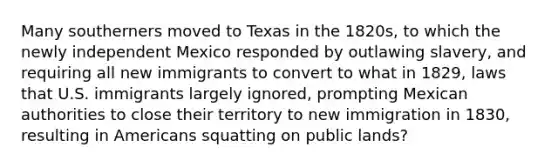 Many southerners moved to Texas in the 1820s, to which the newly independent Mexico responded by outlawing slavery, and requiring all new immigrants to convert to what in 1829, laws that U.S. immigrants largely ignored, prompting Mexican authorities to close their territory to new immigration in 1830, resulting in Americans squatting on public lands?