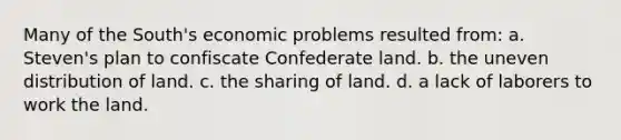 Many of the South's economic problems resulted from: a. Steven's plan to confiscate Confederate land. b. the uneven distribution of land. c. the sharing of land. d. a lack of laborers to work the land.