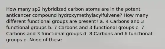 How many sp2 hybridized carbon atoms are in the potent anticancer compound hydroxymethylacylfulvene? How many different functional groups are present? a. 4 Carbons and 3 functional groups b. 7 Carbons and 3 functional groups c. 7 Carbons and 3 functional groups d. 8 Carbons and 6 functional groups e. None of these