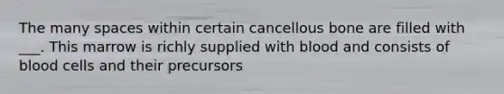 The many spaces within certain cancellous bone are filled with ___. This marrow is richly supplied with blood and consists of blood cells and their precursors