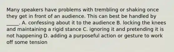 Many speakers have problems with trembling or shaking once they get in front of an audience. This can best be handled by _____. A. confessing about it to the audience B. locking the knees and maintaining a rigid stance C. ignoring it and pretending it is not happening D. adding a purposeful action or gesture to work off some tension