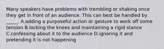 Many speakers have problems with trembling or shaking once they get in front of an audience. This can best be handled by _____. A.adding a purposeful action or gesture to work off some tension B.locking the knees and maintaining a rigid stance C.confessing about it to the audience D.ignoring it and pretending it is not happening