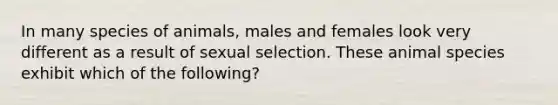 In many species of animals, males and females look very different as a result of sexual selection. These animal species exhibit which of the following?