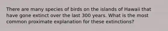 There are many species of birds on the islands of Hawaii that have gone extinct over the last 300 years. What is the most common proximate explanation for these extinctions?