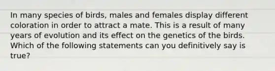 In many species of birds, males and females display different coloration in order to attract a mate. This is a result of many years of evolution and its effect on the genetics of the birds. Which of the following statements can you definitively say is true?