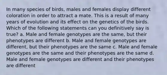 In many species of birds, males and females display different coloration in order to attract a mate. This is a result of many years of evolution and its effect on the genetics of the birds. Which of the following statements can you definitively say is true? a. Male and female genotypes are the same, but their phenotypes are different b. Male and female genotypes are different, but their phenotypes are the same c. Male and female genotypes are the same and their phenotypes are the same d. Male and female genotypes are different and their phenotypes are different