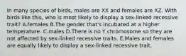 In many species of birds, males are XX and females are XZ. With birds like this, who is most likely to display a sex-linked recessive trait? A.females B.The gender that's incubated at a higher temperature. C.males D.There is no Y chromosome so they are not affected by sex-linked recessive traits. E.Males and females are equally likely to display a sex-linked recessive trait.