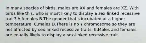 In many species of birds, males are XX and females are XZ. With birds like this, who is most likely to display a sex-linked recessive trait? A.females B.The gender that's incubated at a higher temperature. C.males D.There is no Y chromosome so they are not affected by sex-linked recessive traits. E.Males and females are equally likely to display a sex-linked recessive trait.