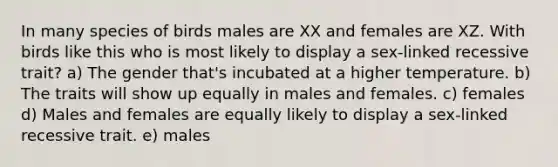 In many species of birds males are XX and females are XZ. With birds like this who is most likely to display a sex-linked recessive trait? a) The gender that's incubated at a higher temperature. b) The traits will show up equally in males and females. c) females d) Males and females are equally likely to display a sex-linked recessive trait. e) males