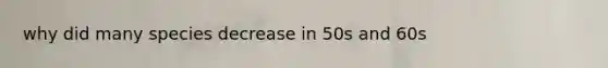 why did many species decrease in 50s and 60s