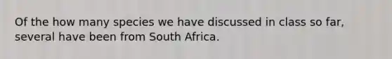 Of the how many species we have discussed in class so far, several have been from South Africa.