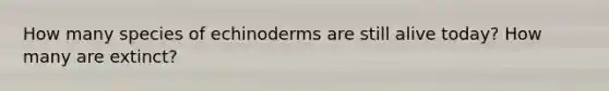 How many species of echinoderms are still alive today? How many are extinct?