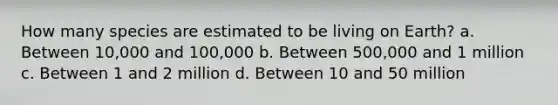 How many species are estimated to be living on Earth? a. Between 10,000 and 100,000 b. Between 500,000 and 1 million c. Between 1 and 2 million d. Between 10 and 50 million