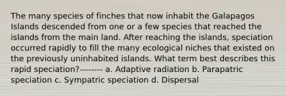 The many species of finches that now inhabit the Galapagos Islands descended from one or a few species that reached the islands from the main land. After reaching the islands, speciation occurred rapidly to fill the many ecological niches that existed on the previously uninhabited islands. What term best describes this rapid speciation?-------- a. Adaptive radiation b. Parapatric speciation c. Sympatric speciation d. Dispersal