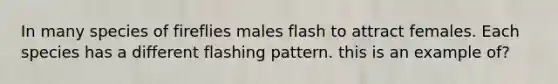 In many species of fireflies males flash to attract females. Each species has a different flashing pattern. this is an example of?