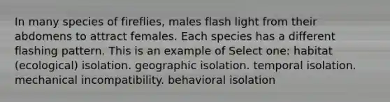 In many species of fireflies, males flash light from their abdomens to attract females. Each species has a different flashing pattern. This is an example of Select one: habitat (ecological) isolation. geographic isolation. temporal isolation. mechanical incompatibility. behavioral isolation