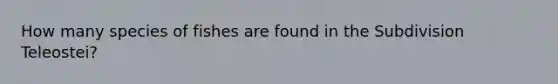 How many species of fishes are found in the Subdivision Teleostei?